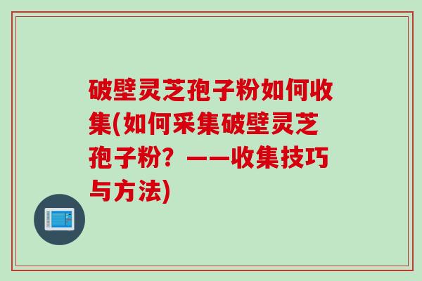 破壁灵芝孢子粉如何收集(如何采集破壁灵芝孢子粉？——收集技巧与方法)