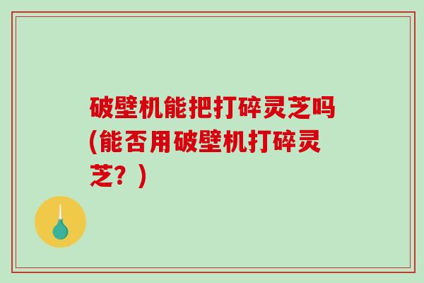 破壁机能把打碎灵芝吗(能否用破壁机打碎灵芝？)