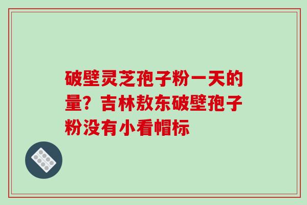破壁灵芝孢子粉一天的量？吉林敖东破壁孢子粉没有小看帽标