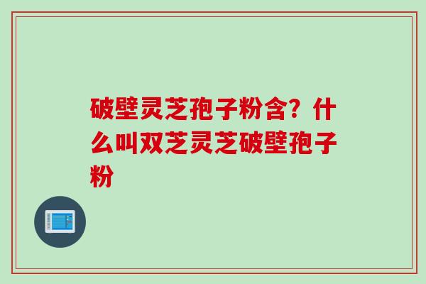 破壁灵芝孢子粉含？什么叫双芝灵芝破壁孢子粉
