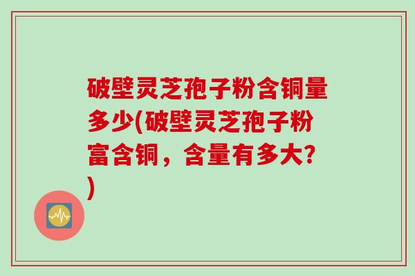 破壁灵芝孢子粉含铜量多少(破壁灵芝孢子粉富含铜，含量有多大？)