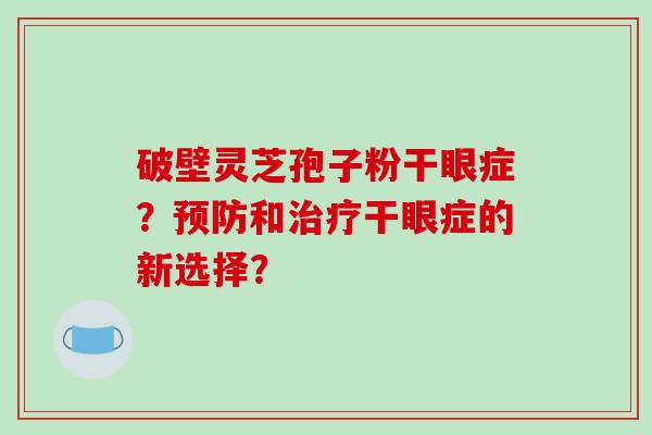 破壁灵芝孢子粉干眼症?和干眼症的新选择? 破壁灵芝孢子粉干眼症?和干眼症的新选择?