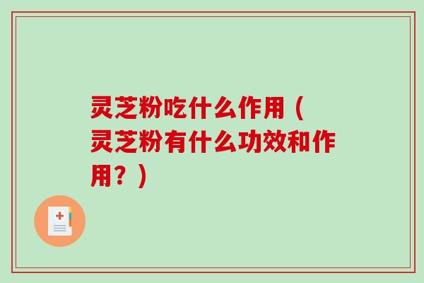 灵芝粉吃什么作用 (灵芝粉有什么功效和作用？)