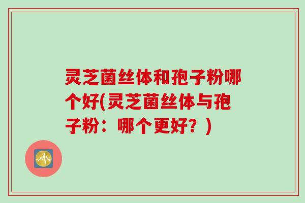 灵芝菌丝体和孢子粉哪个好(灵芝菌丝体与孢子粉：哪个更好？)