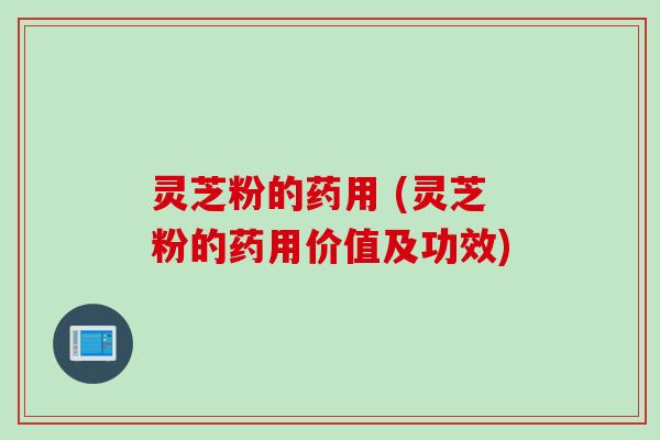 灵芝粉的药用 (灵芝粉的药用价值及功效)