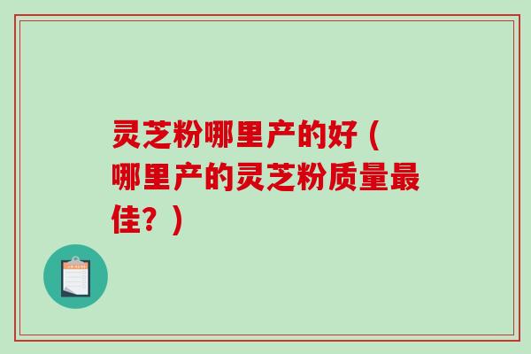 灵芝粉哪里产的好 (哪里产的灵芝粉质量最佳？)