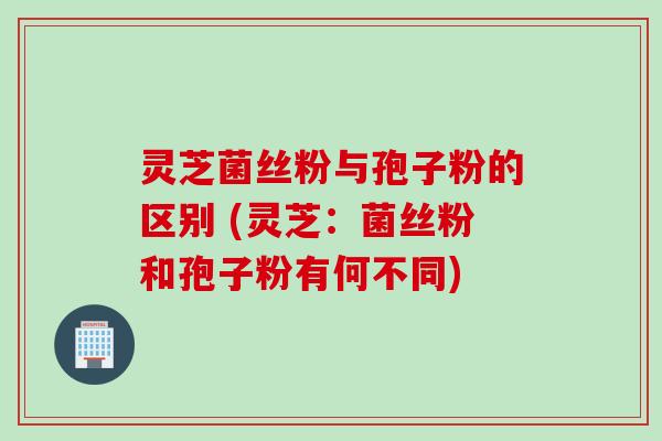 灵芝菌丝粉与孢子粉的区别 (灵芝：菌丝粉和孢子粉有何不同)