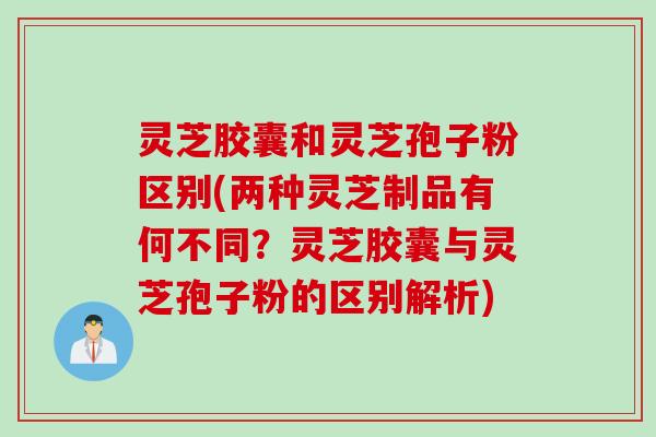 灵芝胶囊和灵芝孢子粉区别(两种灵芝制品有何不同？灵芝胶囊与灵芝孢子粉的区别解析)