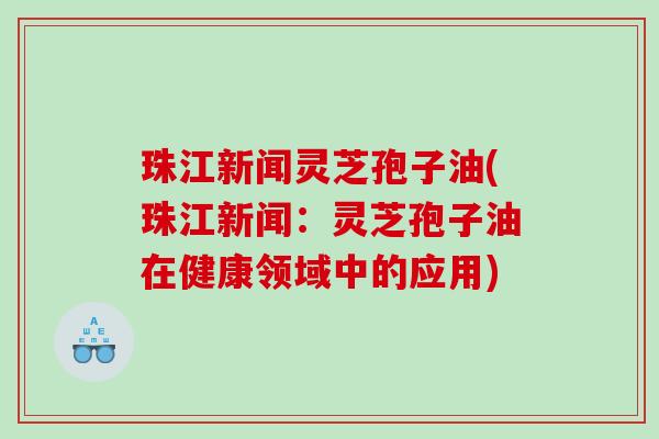 珠江新闻灵芝孢子油(珠江新闻：灵芝孢子油在健康领域中的应用)