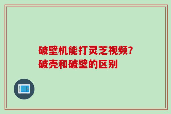 破壁机能打灵芝视频?破壳和破壁的区别 破壁机能打灵芝视频?破壳和破壁的区别