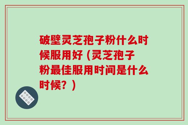 破壁灵芝孢子粉什么时候服用好 (灵芝孢子粉最佳服用时间是什么时候？)