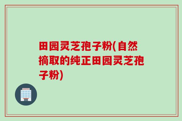 田园灵芝孢子粉(自然摘取的纯正田园灵芝孢子粉)