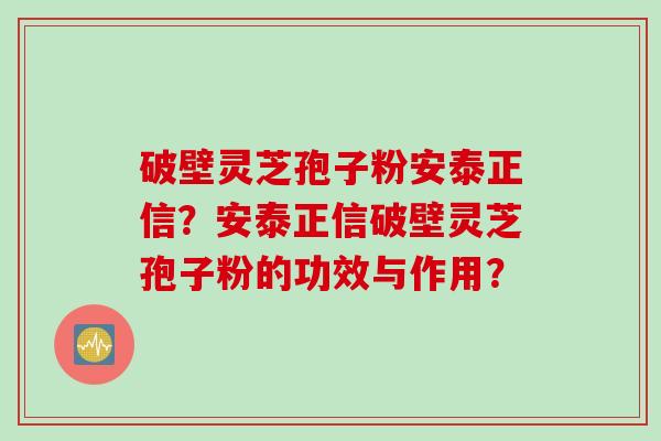 破壁灵芝孢子粉安泰正信？安泰正信破壁灵芝孢子粉的功效与作用？