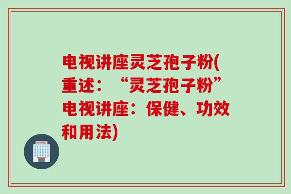 电视讲座灵芝孢子粉(重述：“灵芝孢子粉”电视讲座：保健、功效和用法)
