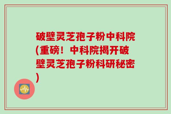 破壁灵芝孢子粉中科院(重磅！中科院揭开破壁灵芝孢子粉科研秘密)