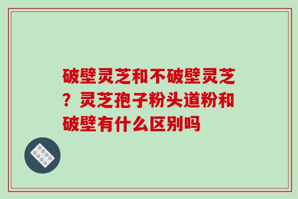 破壁灵芝和不破壁灵芝？灵芝孢子粉头道粉和破壁有什么区别吗