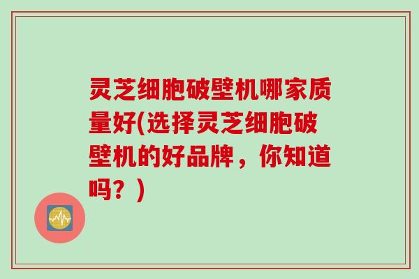 灵芝细胞破壁机哪家质量好(选择灵芝细胞破壁机的好品牌，你知道吗？)