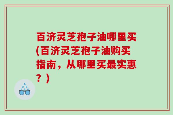 百济灵芝孢子油哪里买(百济灵芝孢子油购买指南，从哪里买最实惠？)