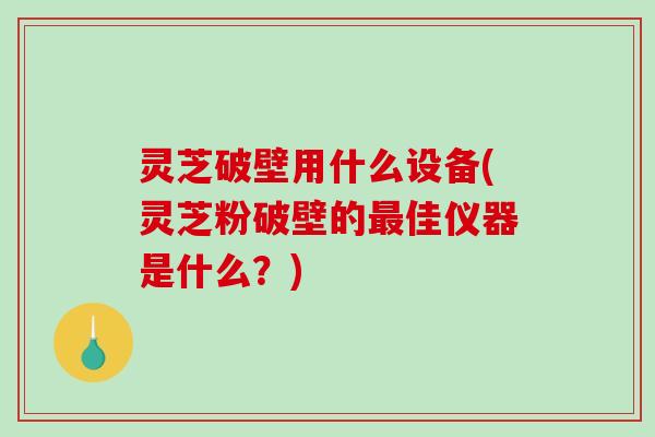 灵芝破壁用什么设备(灵芝粉破壁的最佳仪器是什么？)