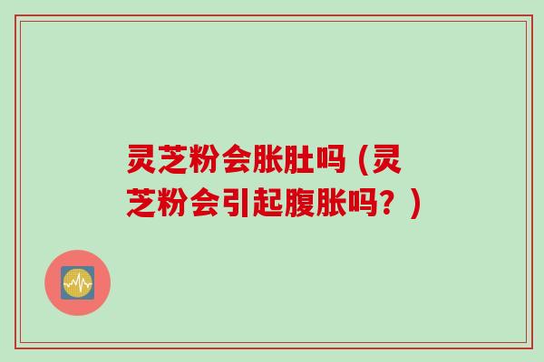 灵芝粉会胀肚吗 (灵芝粉会引起腹胀吗？)