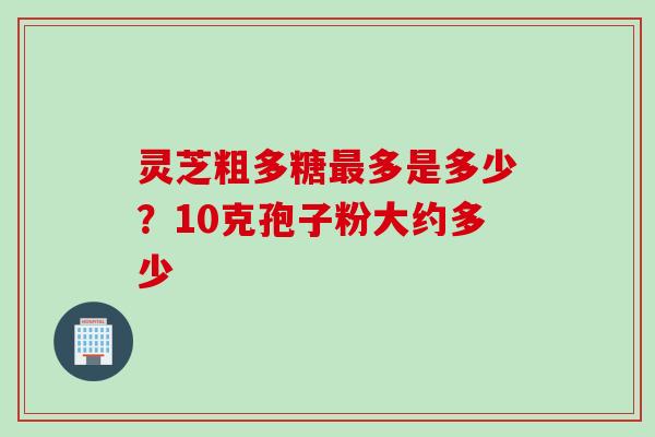 灵芝粗多糖最多是多少？10克孢子粉大约多少