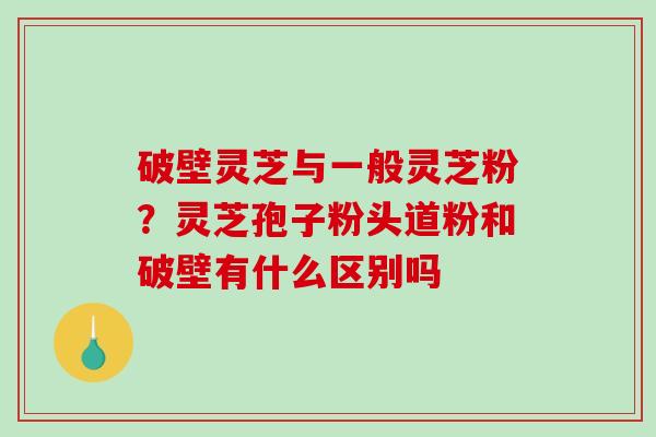 破壁灵芝与一般灵芝粉？灵芝孢子粉头道粉和破壁有什么区别吗