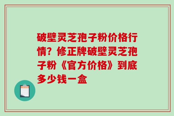 破壁灵芝孢子粉价格行情？修正牌破壁灵芝孢子粉《官方价格》到底多少钱一盒