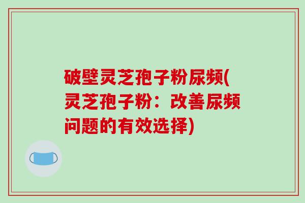 破壁灵芝孢子粉尿频(灵芝孢子粉：改善尿频问题的有效选择)