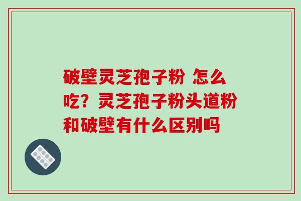破壁灵芝孢子粉 怎么吃？灵芝孢子粉头道粉和破壁有什么区别吗