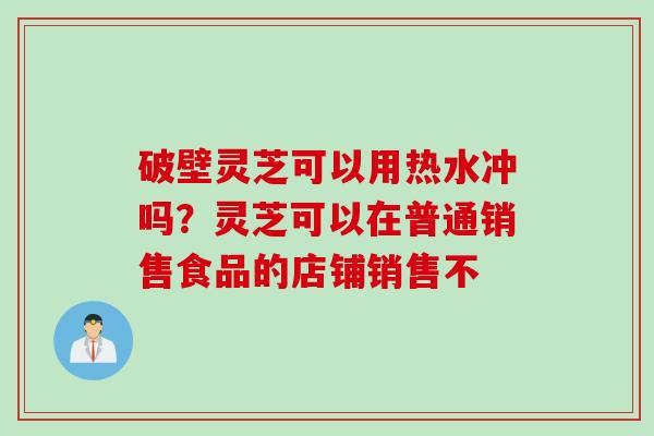 破壁灵芝可以用热水冲吗？灵芝可以在普通销售食品的店铺销售不