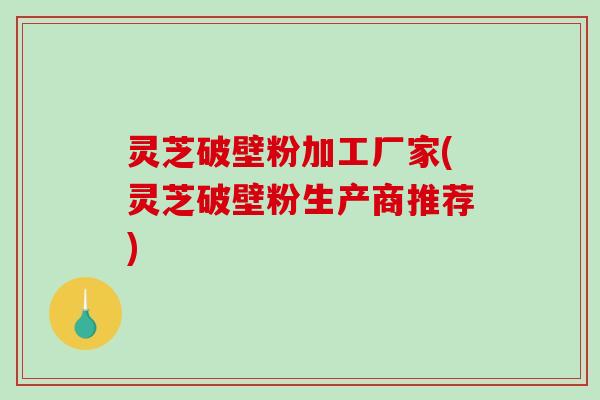 灵芝破壁粉加工厂家(灵芝破壁粉生产商推荐)