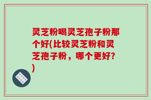 灵芝粉喝灵芝孢子粉那个好(比较灵芝粉和灵芝孢子粉，哪个更好？)