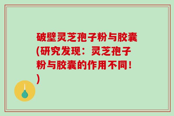 破壁灵芝孢子粉与胶囊(研究发现：灵芝孢子粉与胶囊的作用不同！)