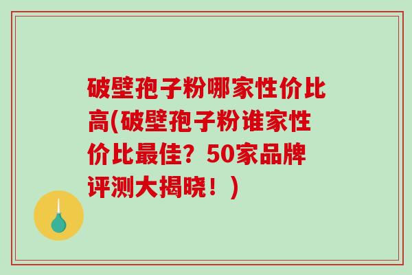 破壁孢子粉哪家性价比高(破壁孢子粉谁家性价比最佳？50家品牌评测大揭晓！)