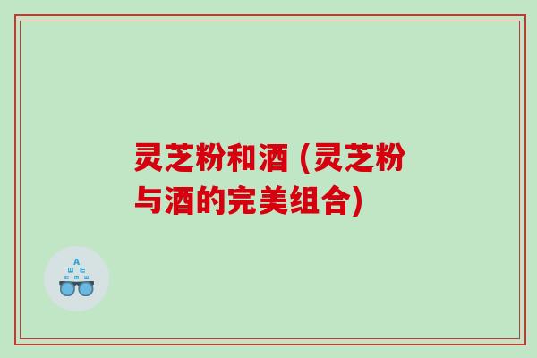 灵芝粉和酒 (灵芝粉与酒的完美组合)