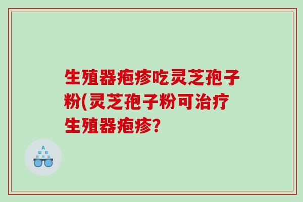 生殖器疱疹吃灵芝孢子粉(灵芝孢子粉可治疗生殖器疱疹？
