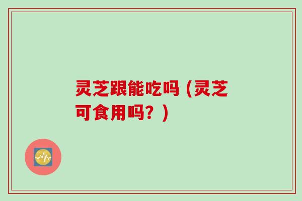 灵芝跟能吃吗 (灵芝可食用吗？)