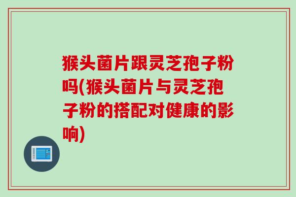 猴头菌片跟灵芝孢子粉吗(猴头菌片与灵芝孢子粉的搭配对健康的影响)