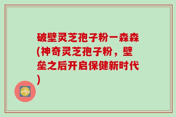 破壁灵芝孢子粉一森森(神奇灵芝孢子粉，壁垒之后开启保健新时代)