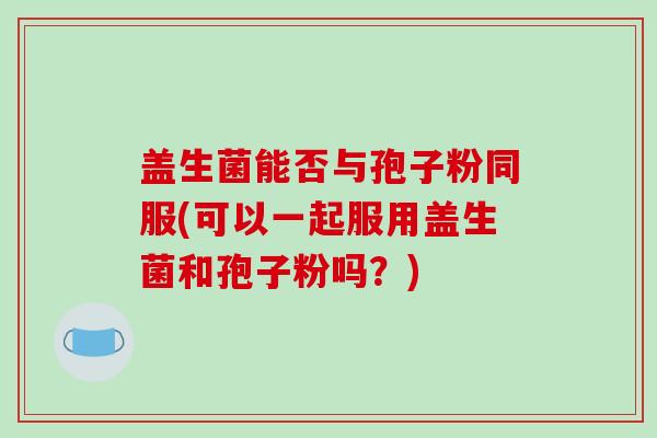 盖生菌能否与孢子粉同服(可以一起服用盖生菌和孢子粉吗？)