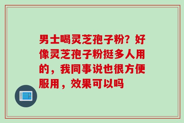男士喝灵芝孢子粉？好像灵芝孢子粉挺多人用的，我同事说也很方便服用，效果可以吗