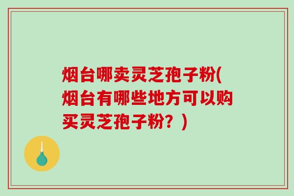 烟台哪卖灵芝孢子粉(烟台有哪些地方可以购买灵芝孢子粉？)