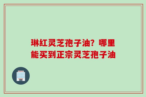 琳红灵芝孢子油？哪里能买到正宗灵芝孢子油