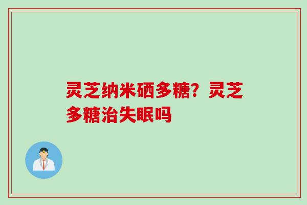 灵芝纳米硒多糖？灵芝多糖治失眠吗