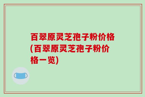 百翠原灵芝孢子粉价格(百翠原灵芝孢子粉价格一览)