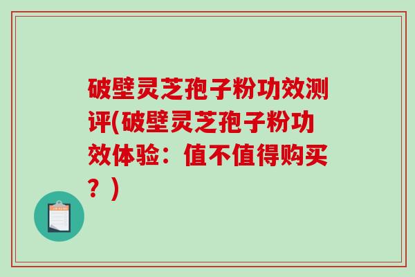 破壁灵芝孢子粉功效测评(破壁灵芝孢子粉功效体验：值不值得购买？)