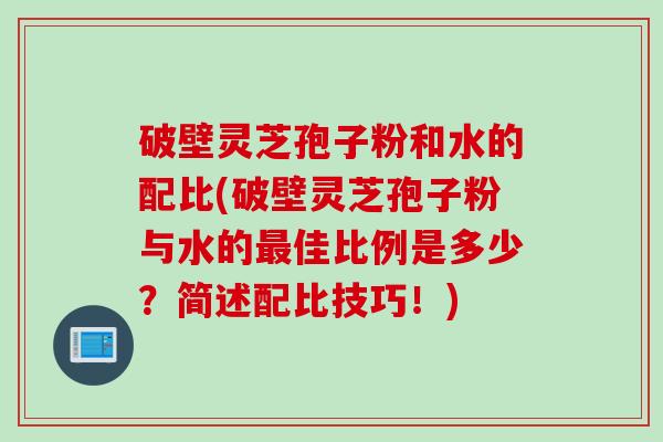 破壁灵芝孢子粉和水的配比(破壁灵芝孢子粉与水的最佳比例是多少？简述配比技巧！)