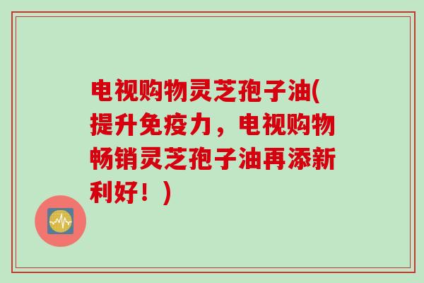 电视购物灵芝孢子油(提升免疫力，电视购物畅销灵芝孢子油再添新利好！)