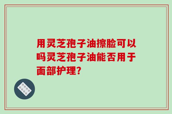 用灵芝孢子油擦脸可以吗灵芝孢子油能否用于面部护理？