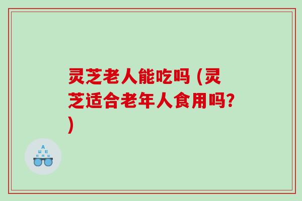 灵芝老人能吃吗 (灵芝适合老年人食用吗？)